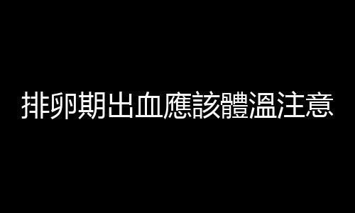 排卵期出血應該體溫注意什麽？