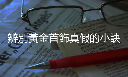 辨別黃金首飾真假的小訣竅 黃金首飾日常要如何保養